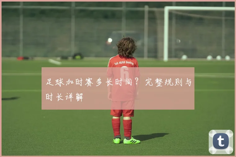 足球加时赛多长时间？完整规则与时长详解