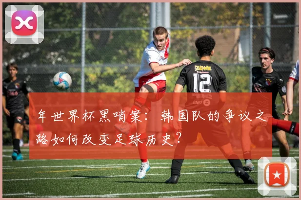 年世界杯黑哨案:韩国队的争议之路如何改变足球历史?