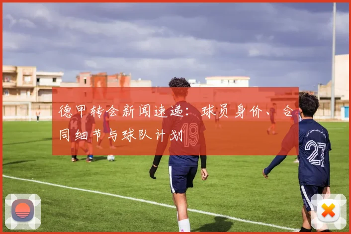 德甲转会新闻速递：球员身价、合同细节与球队计划
