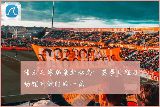 浦东足球场最新动态:赛事日程与场馆开放时间一览